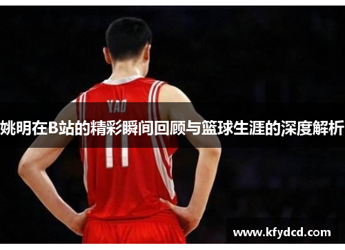 姚明在B站的精彩瞬间回顾与篮球生涯的深度解析