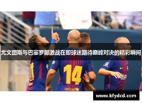 尤文图斯与巴塞罗那激战在即球迷期待巅峰对决的精彩瞬间