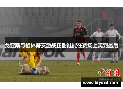 戈亚斯与格林蒂安激战正酣谁能在赛场上笑到最后