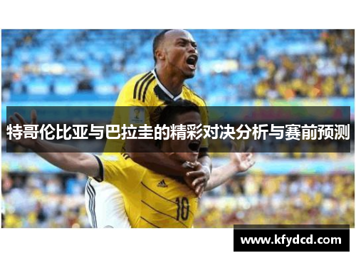 特哥伦比亚与巴拉圭的精彩对决分析与赛前预测