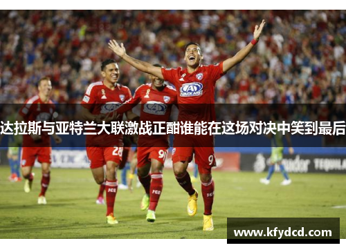 达拉斯与亚特兰大联激战正酣谁能在这场对决中笑到最后